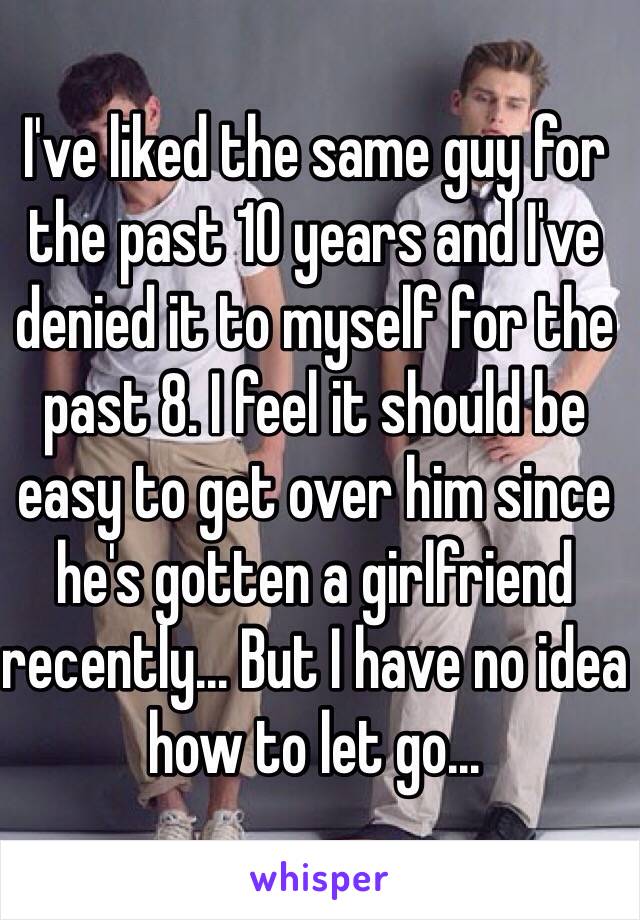 I've liked the same guy for the past 10 years and I've denied it to myself for the past 8. I feel it should be easy to get over him since he's gotten a girlfriend recently... But I have no idea how to let go... 
