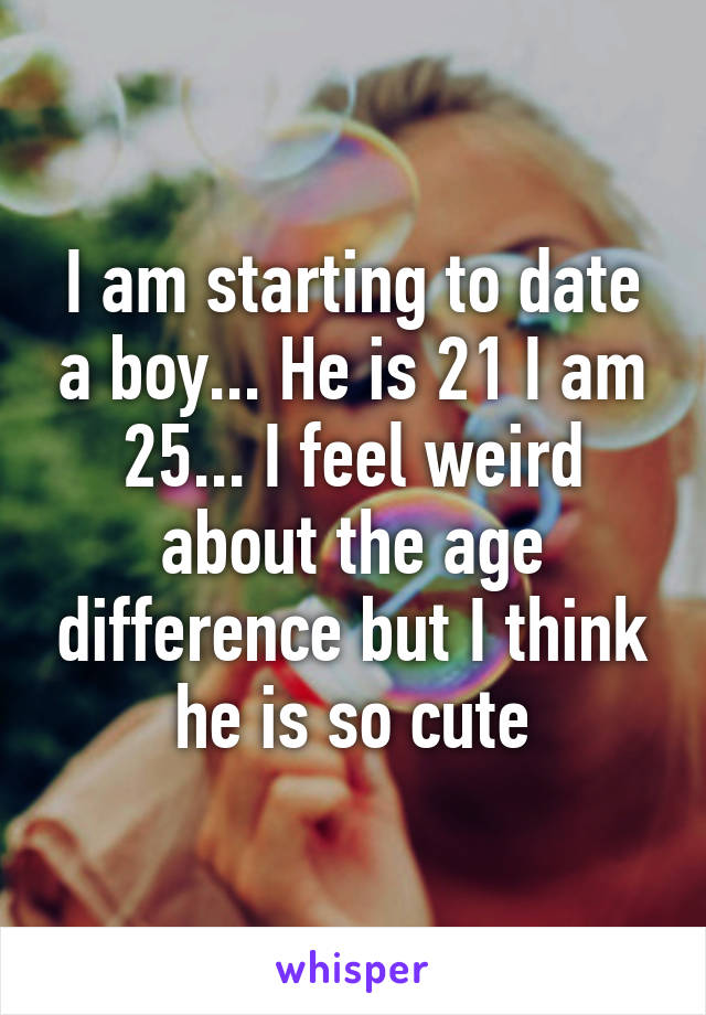 I am starting to date a boy... He is 21 I am 25... I feel weird about the age difference but I think he is so cute