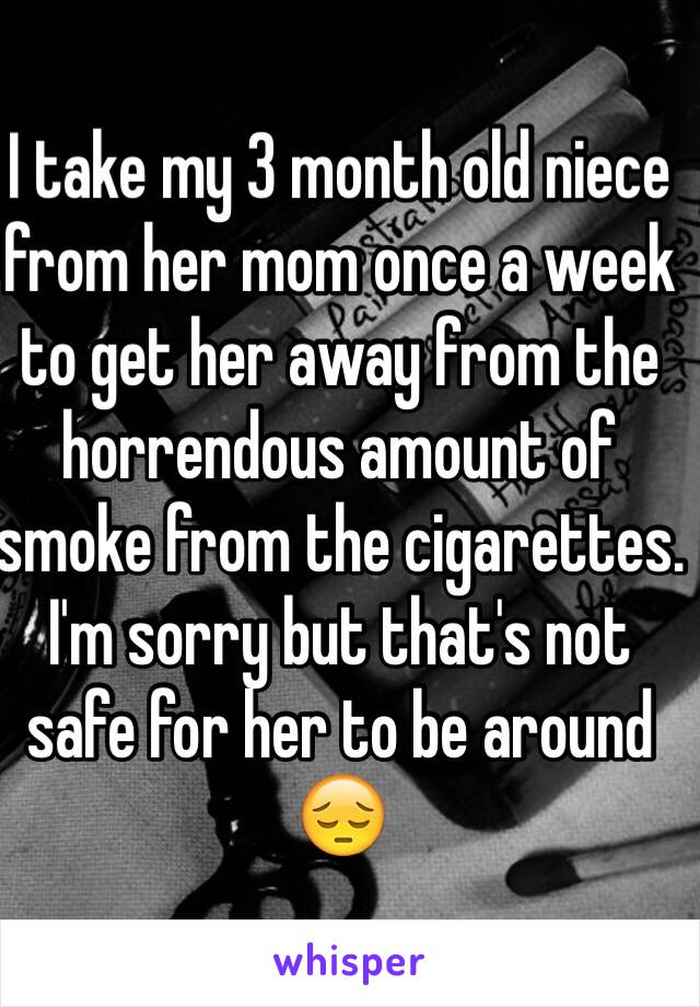 I take my 3 month old niece from her mom once a week to get her away from the horrendous amount of smoke from the cigarettes. I'm sorry but that's not safe for her to be around 😔
