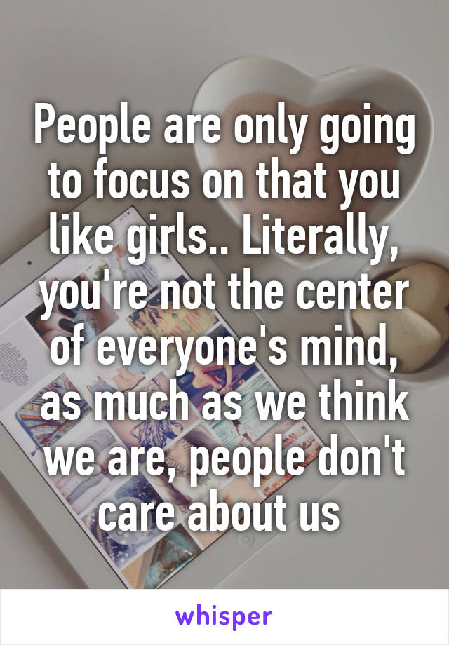 People are only going to focus on that you like girls.. Literally, you're not the center of everyone's mind, as much as we think we are, people don't care about us 
