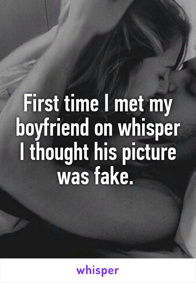 First time I met my boyfriend on whisper I thought his picture was fake. 