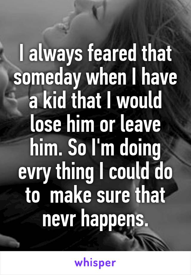 I always feared that someday when I have a kid that I would lose him or leave him. So I'm doing evry thing I could do to  make sure that nevr happens.