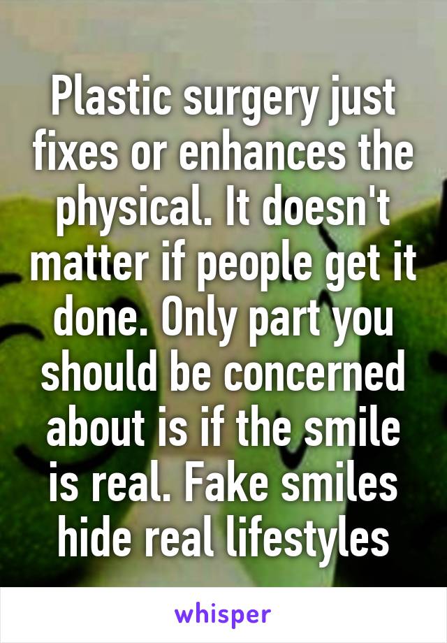 Plastic surgery just fixes or enhances the physical. It doesn't matter if people get it done. Only part you should be concerned about is if the smile is real. Fake smiles hide real lifestyles