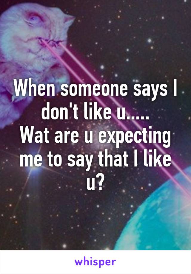 When someone says I don't like u.....
Wat are u expecting me to say that I like u?