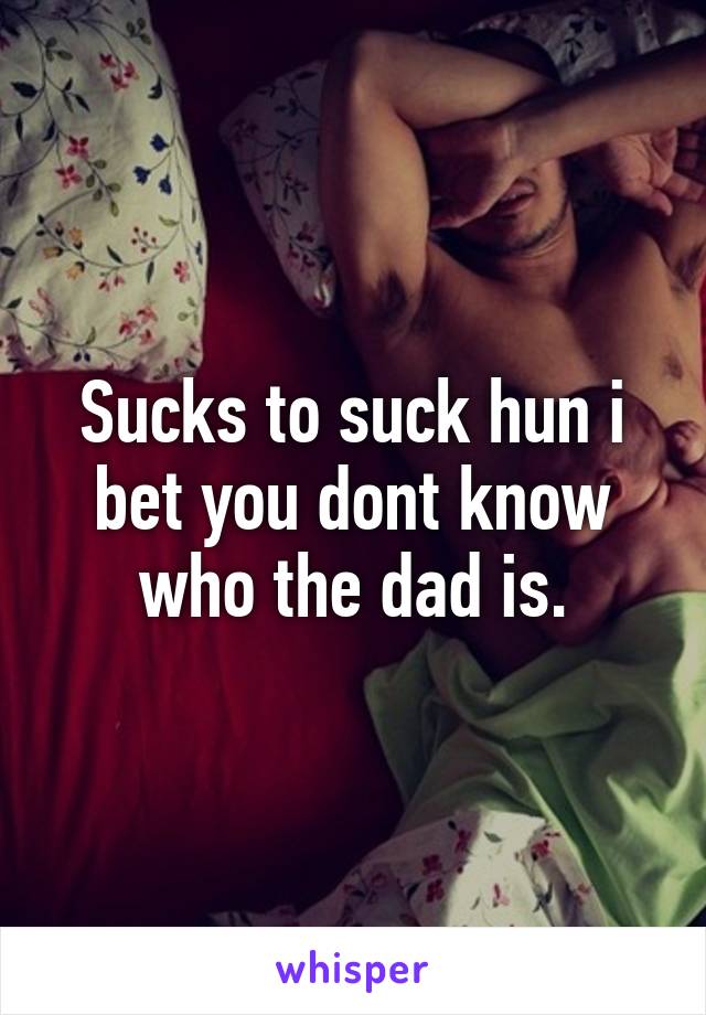 Sucks to suck hun i bet you dont know who the dad is.