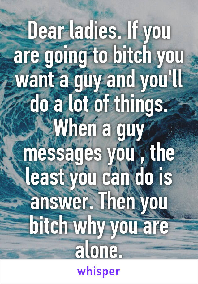 Dear ladies. If you are going to bitch you want a guy and you'll do a lot of things. When a guy messages you , the least you can do is answer. Then you bitch why you are alone.