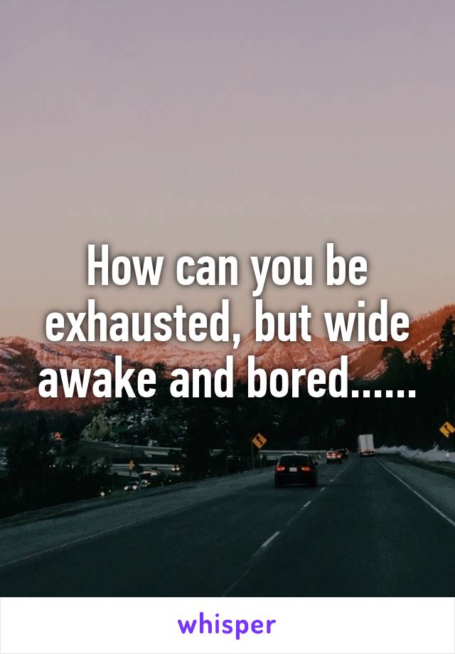 How can you be exhausted, but wide awake and bored......