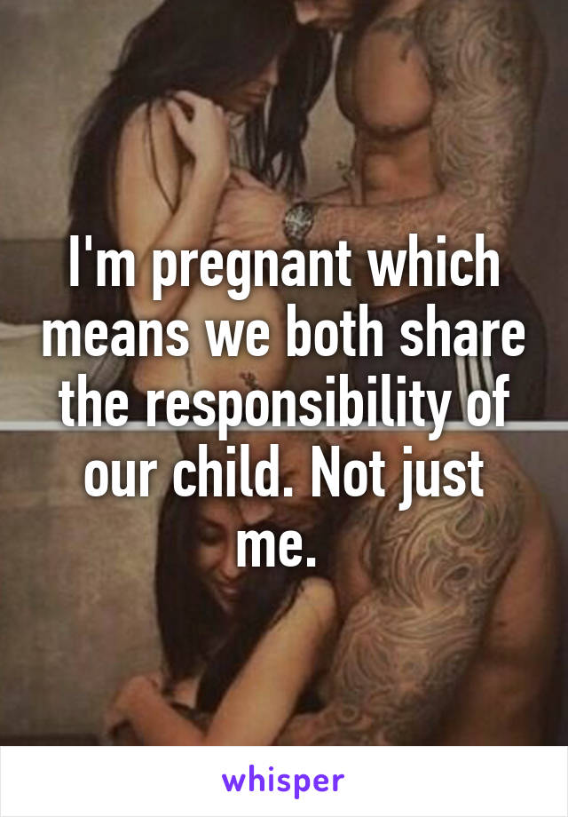 I'm pregnant which means we both share the responsibility of our child. Not just me. 