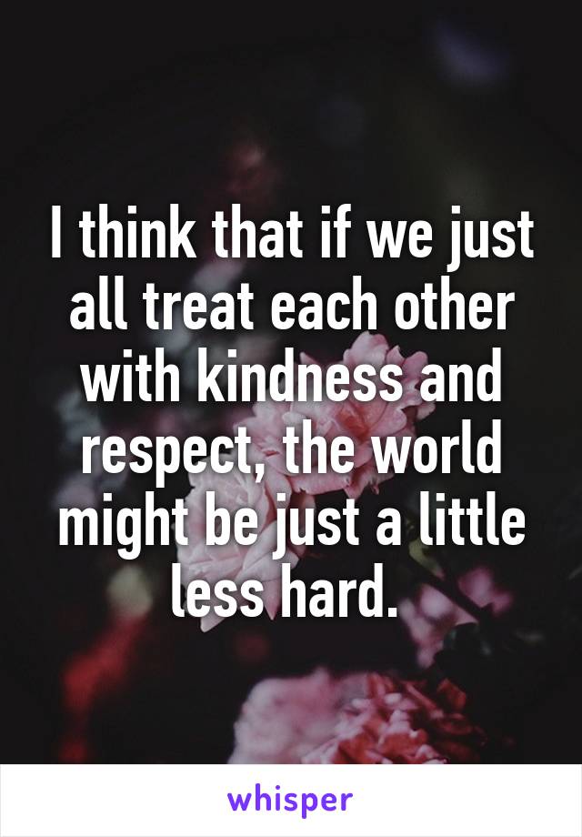 I think that if we just all treat each other with kindness and respect, the world might be just a little less hard. 
