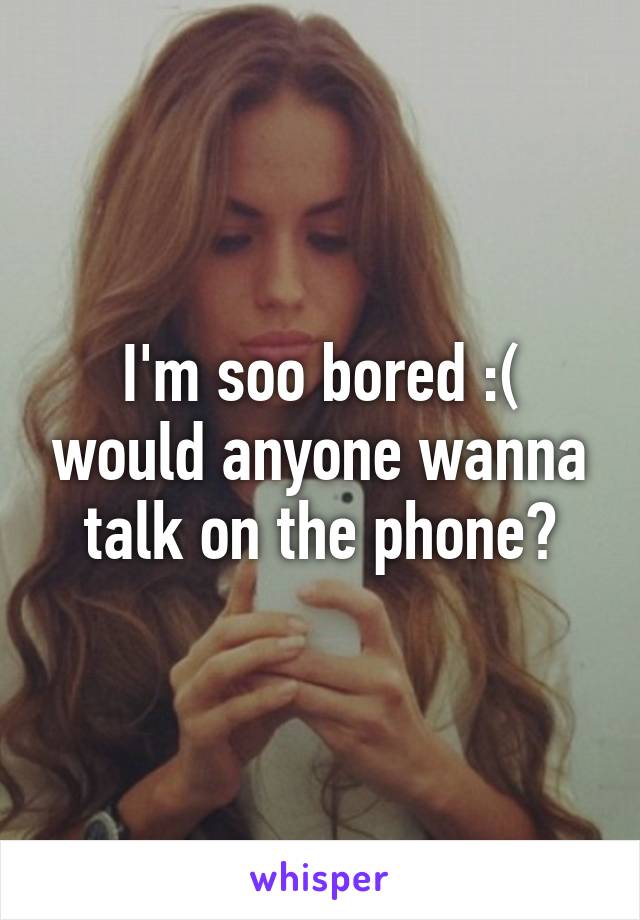 I'm soo bored :( would anyone wanna talk on the phone?