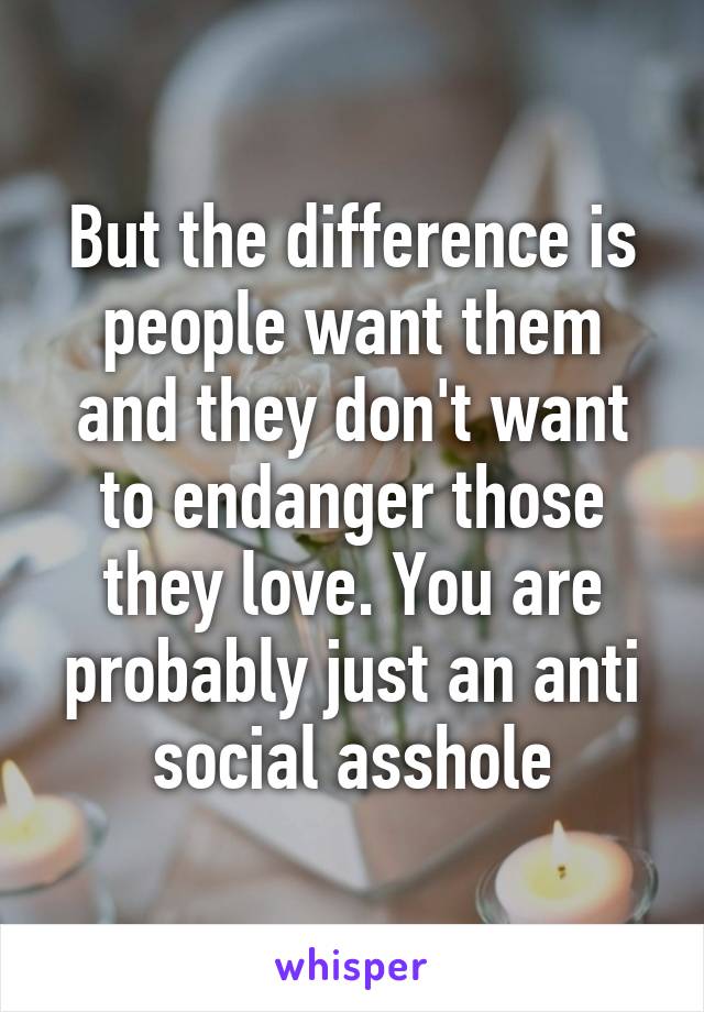 But the difference is people want them and they don't want to endanger those they love. You are probably just an anti social asshole