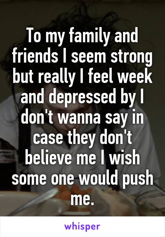 To my family and friends I seem strong but really I feel week and depressed by I don't wanna say in case they don't believe me I wish some one would push me.