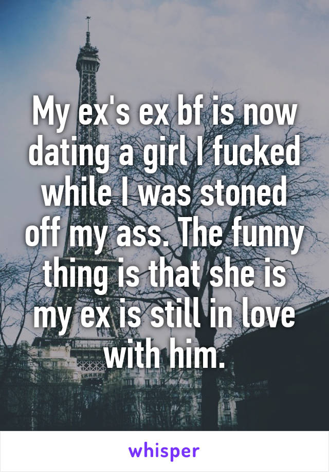 My ex's ex bf is now dating a girl I fucked while I was stoned off my ass. The funny thing is that she is my ex is still in love with him.
