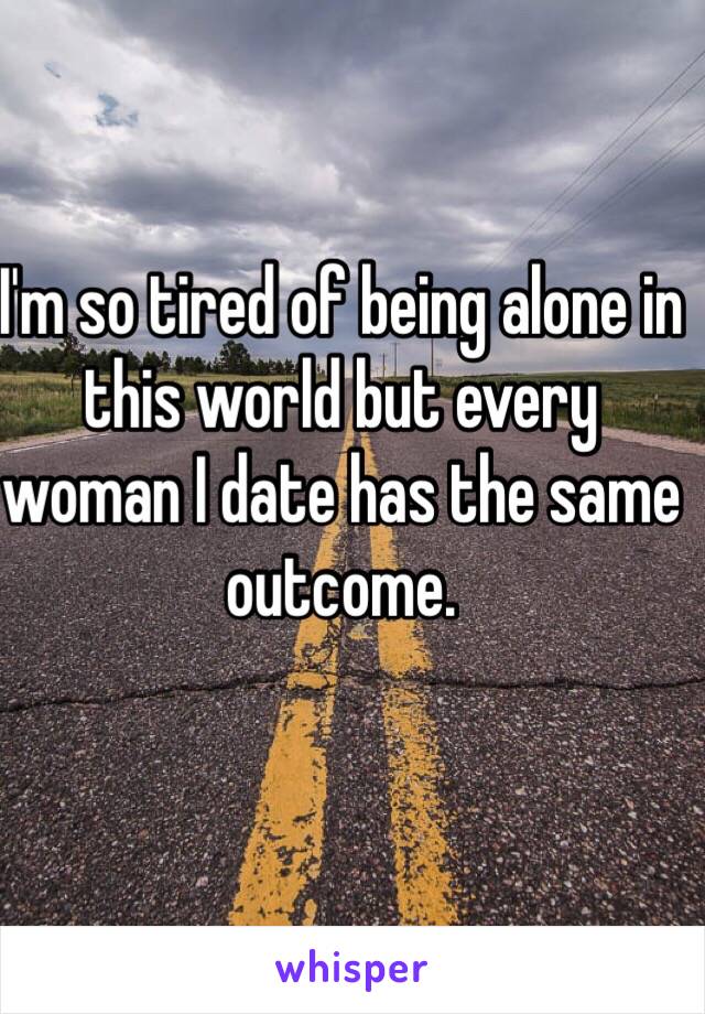 I'm so tired of being alone in this world but every woman I date has the same outcome. 
