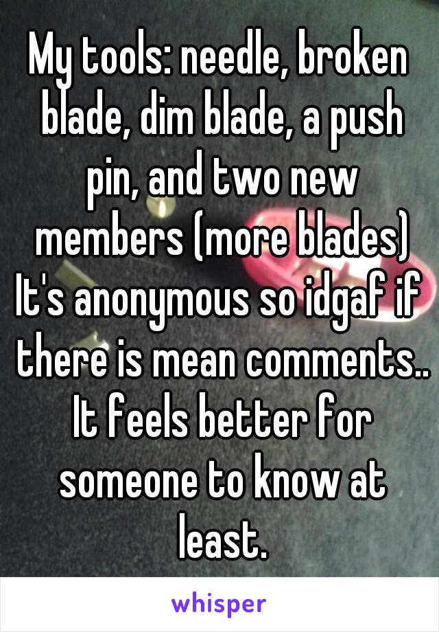 My tools: needle, broken blade, dim blade, a push pin, and two new members (more blades)
It's anonymous so idgaf if there is mean comments.. It feels better for someone to know at least.