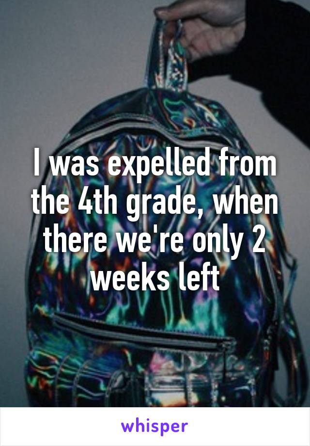 I was expelled from the 4th grade, when there we're only 2 weeks left