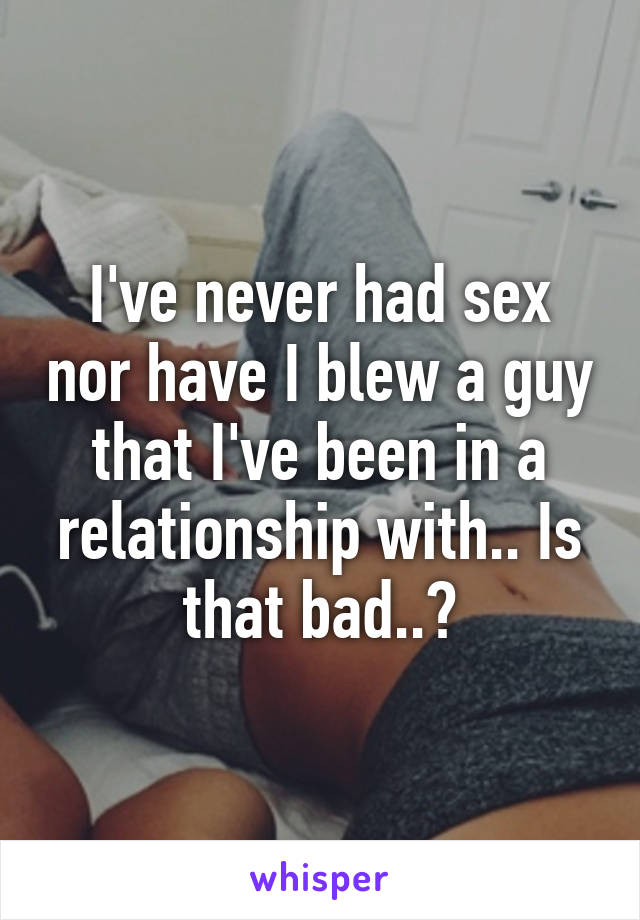 I've never had sex nor have I blew a guy that I've been in a relationship with.. Is that bad..?