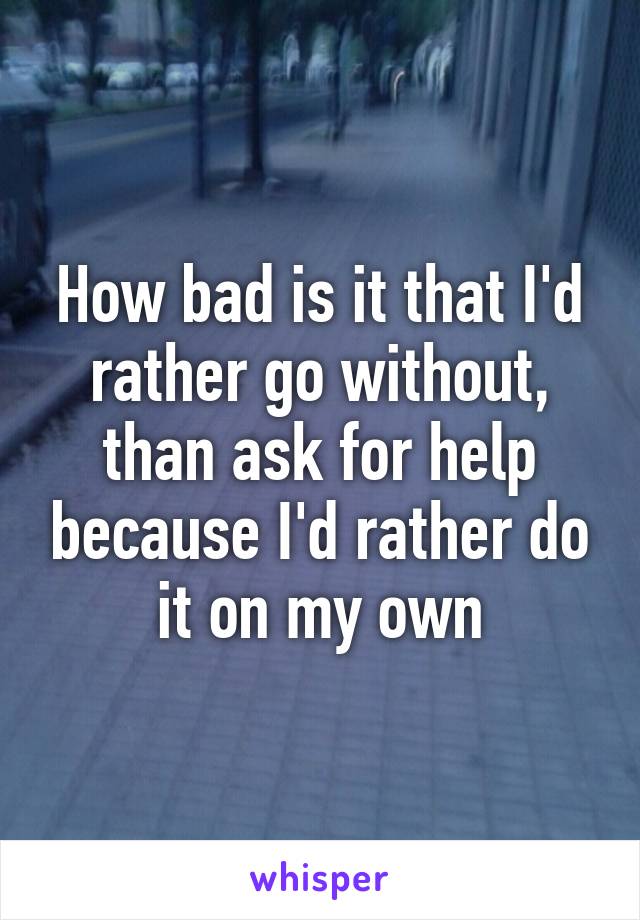 How bad is it that I'd rather go without, than ask for help because I'd rather do it on my own