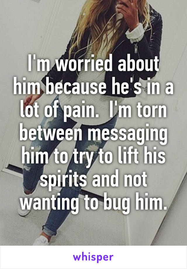 I'm worried about him because he's in a lot of pain.  I'm torn between messaging him to try to lift his spirits and not wanting to bug him.