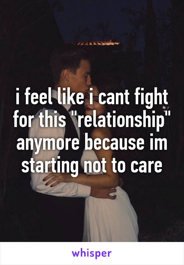 i feel like i cant fight for this "relationship" anymore because im starting not to care