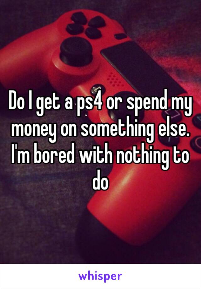 Do I get a ps4 or spend my money on something else. I'm bored with nothing to do 