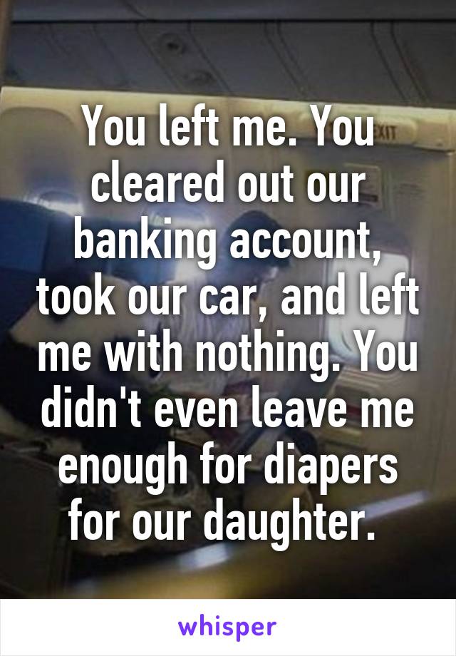 You left me. You cleared out our banking account, took our car, and left me with nothing. You didn't even leave me enough for diapers for our daughter. 