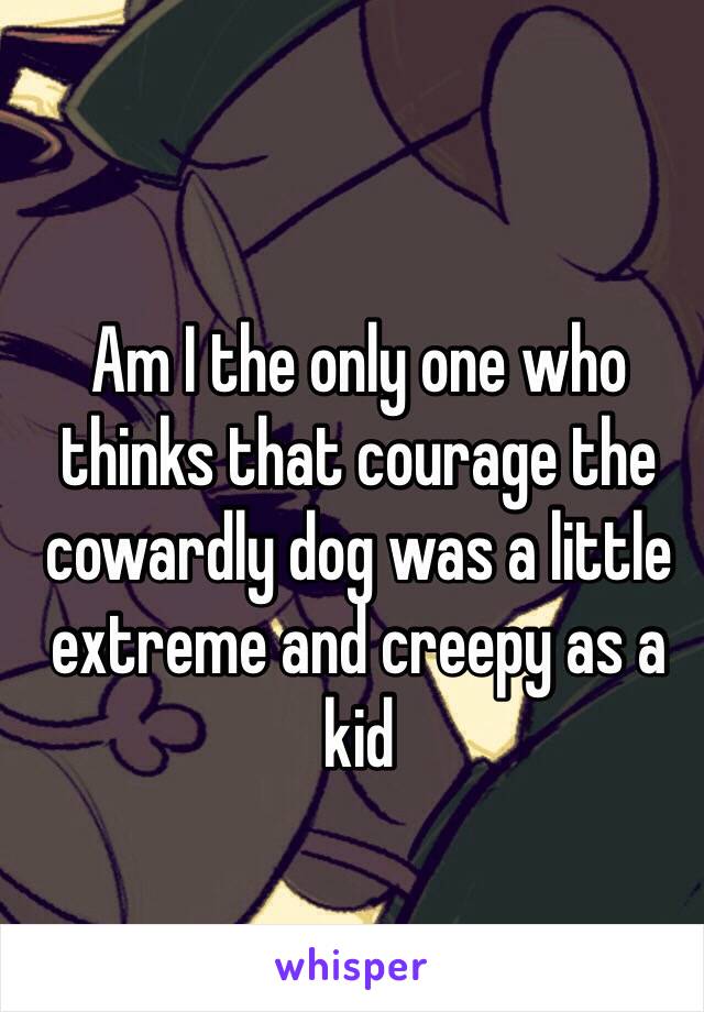 Am I the only one who thinks that courage the cowardly dog was a little extreme and creepy as a kid