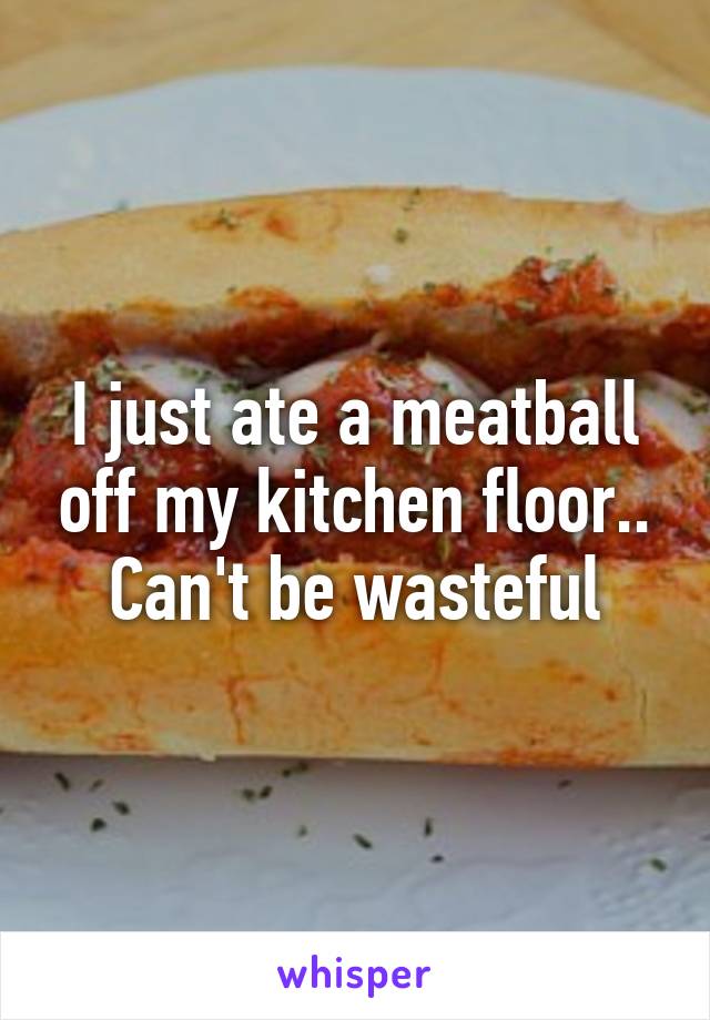 I just ate a meatball off my kitchen floor.. Can't be wasteful
