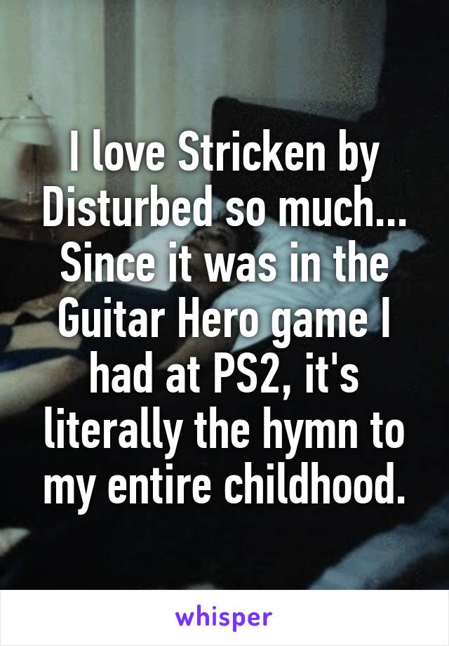 I love Stricken by Disturbed so much...
Since it was in the Guitar Hero game I had at PS2, it's literally the hymn to my entire childhood.