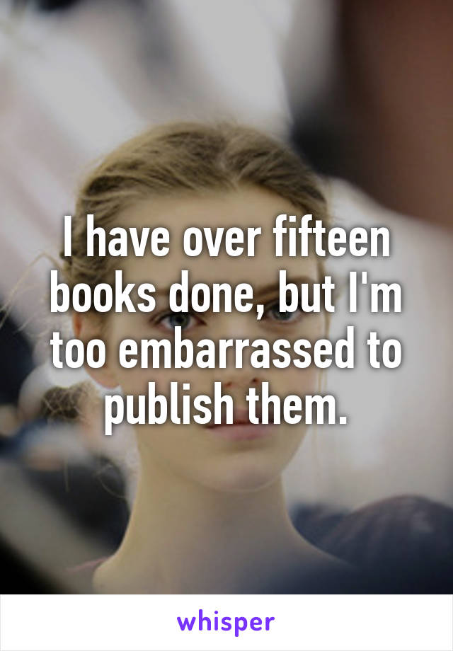 I have over fifteen books done, but I'm too embarrassed to publish them.