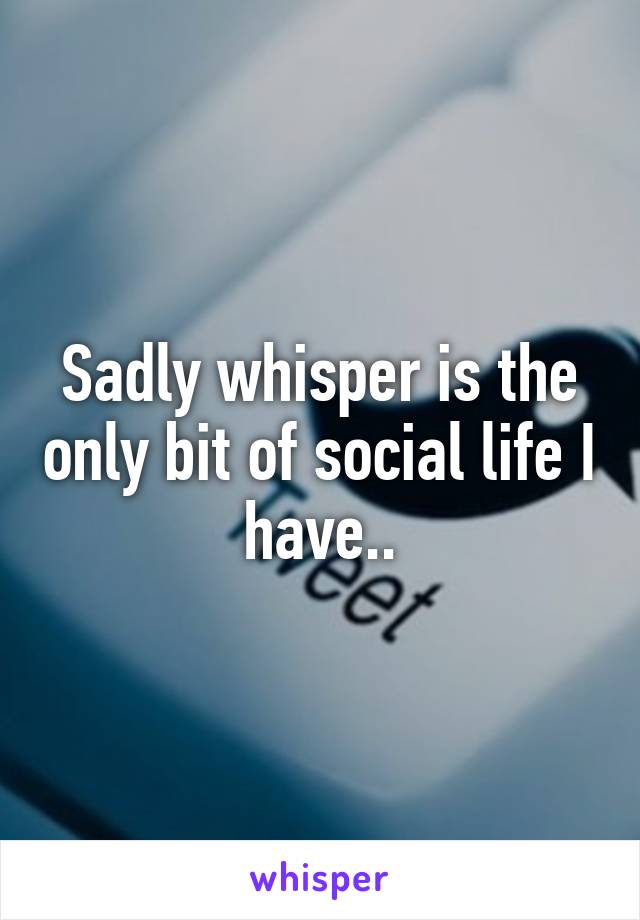 Sadly whisper is the only bit of social life I have..