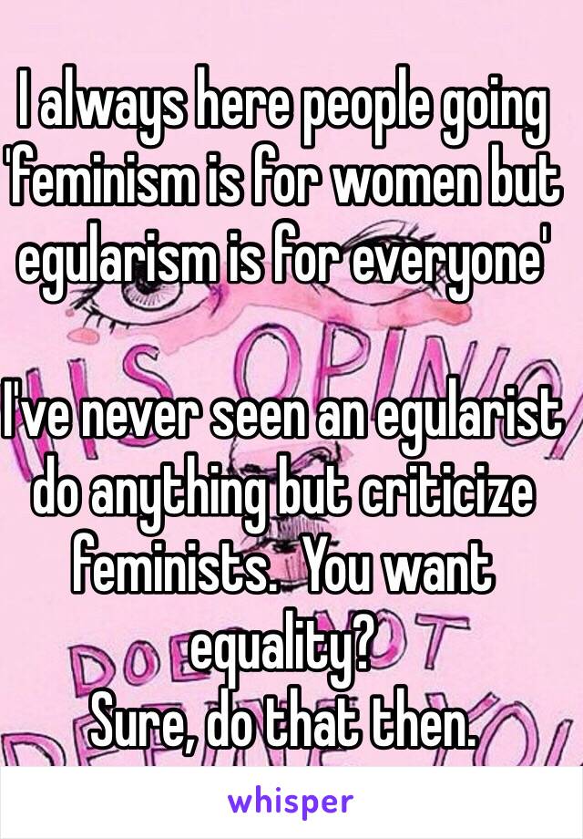 I always here people going 'feminism is for women but egularism is for everyone'

I've never seen an egularist do anything but criticize feminists.  You want equality?
Sure, do that then. 