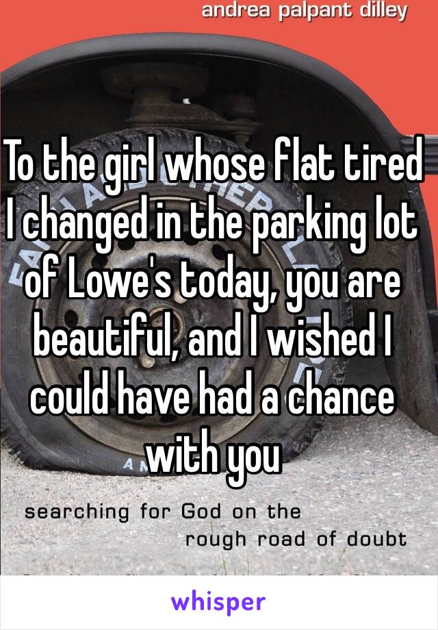 To the girl whose flat tired I changed in the parking lot of Lowe's today, you are beautiful, and I wished I could have had a chance with you 