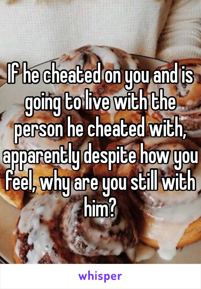 If he cheated on you and is going to live with the person he cheated with, apparently despite how you feel, why are you still with him?