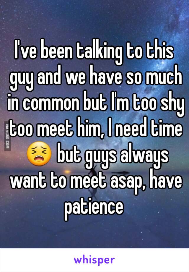 I've been talking to this guy and we have so much in common but I'm too shy too meet him, I need time 😣 but guys always want to meet asap, have patience 