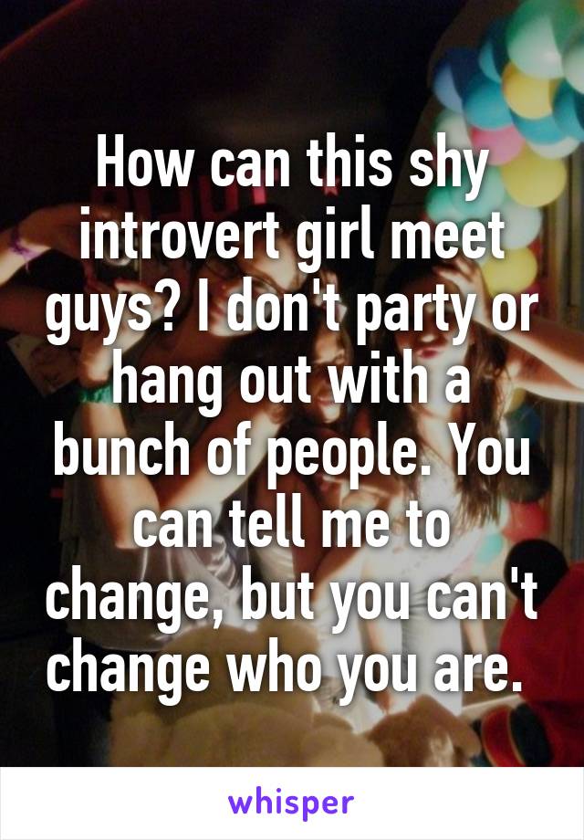 How can this shy introvert girl meet guys? I don't party or hang out with a bunch of people. You can tell me to change, but you can't change who you are. 