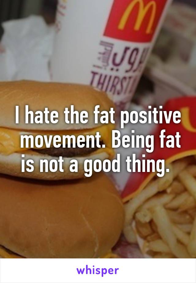 I hate the fat positive  movement. Being fat is not a good thing. 