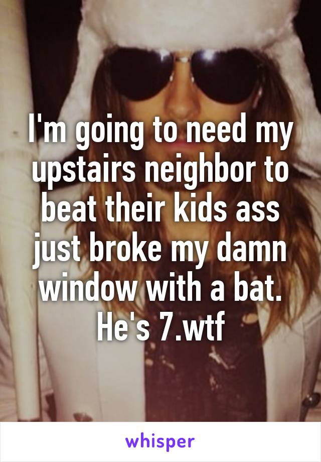 I'm going to need my upstairs neighbor to beat their kids ass just broke my damn window with a bat. He's 7.wtf