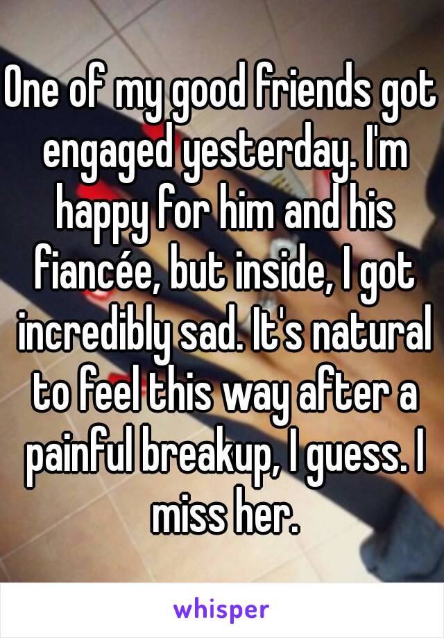 One of my good friends got engaged yesterday. I'm happy for him and his fiancée, but inside, I got incredibly sad. It's natural to feel this way after a painful breakup, I guess. I miss her.