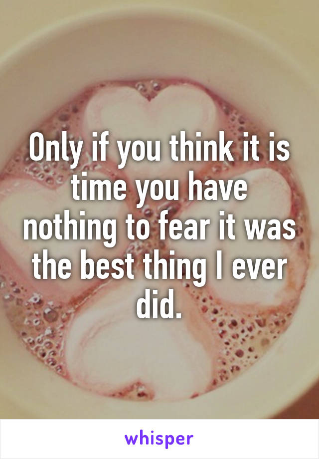Only if you think it is time you have nothing to fear it was the best thing I ever did.