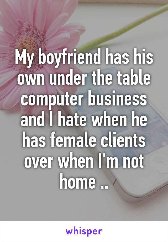 My boyfriend has his own under the table computer business and I hate when he has female clients over when I'm not home ..