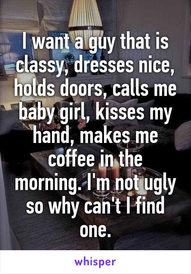 I want a guy that is classy, dresses nice, holds doors, calls me baby girl, kisses my hand, makes me coffee in the morning. I'm not ugly so why can't I find one.