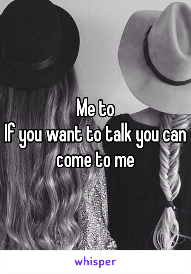 Me to 
If you want to talk you can come to me