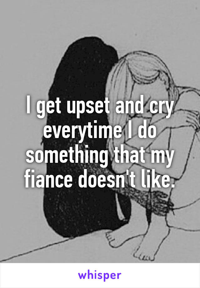 I get upset and cry everytime I do something that my fiance doesn't like.
