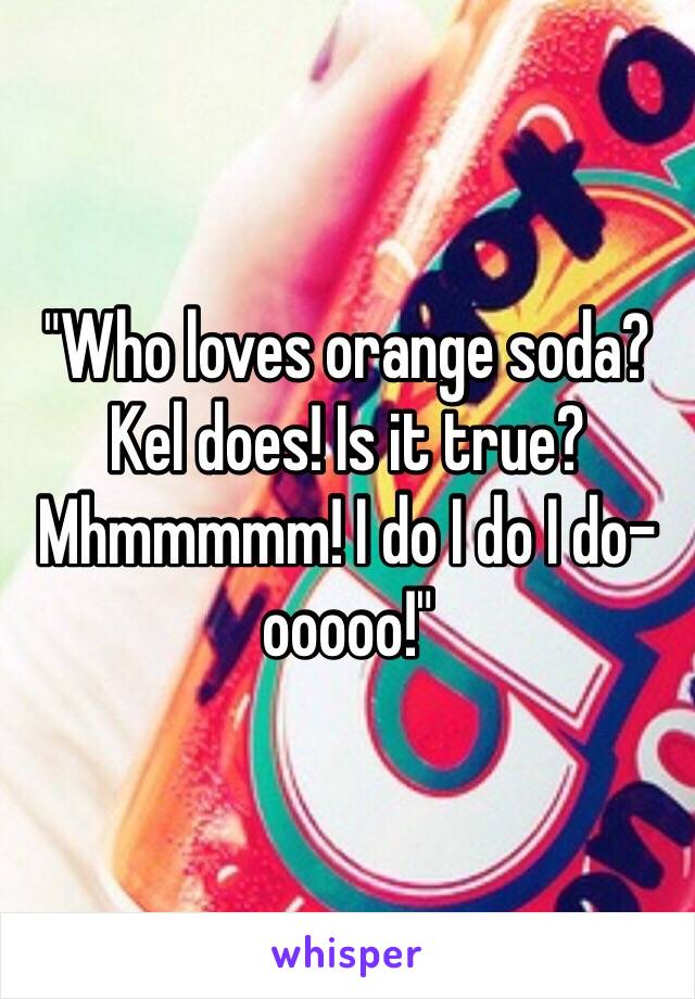 "Who loves orange soda? Kel does! Is it true? Mhmmmmm! I do I do I do-ooooo!"
