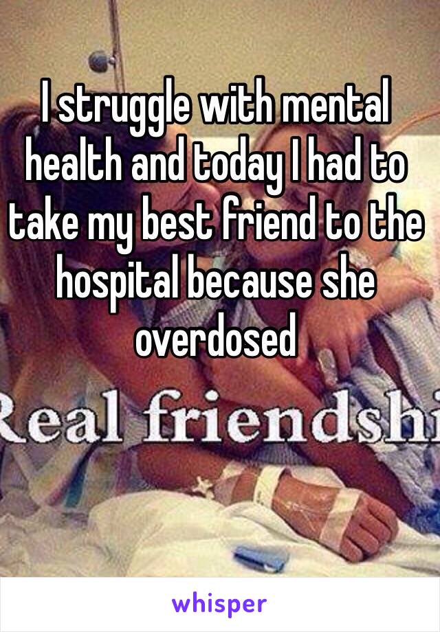 I struggle with mental health and today I had to take my best friend to the hospital because she overdosed 