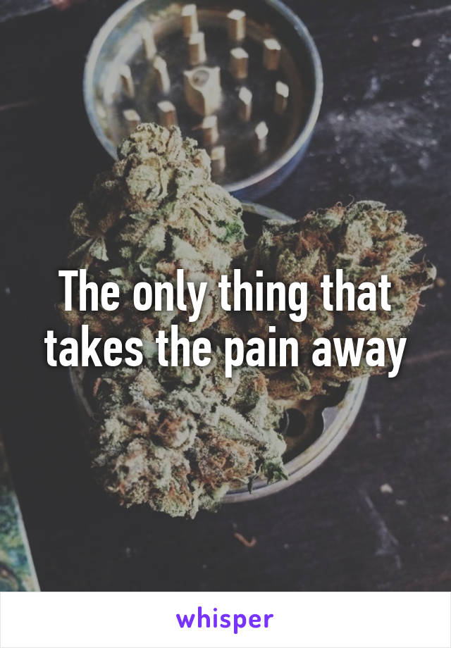 The only thing that takes the pain away