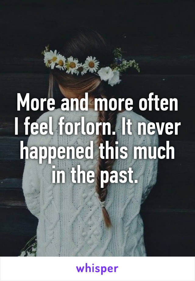 More and more often I feel forlorn. It never happened this much in the past. 