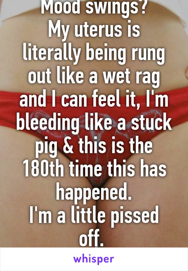 
Mood swings?
My uterus is literally being rung out like a wet rag and I can feel it, I'm bleeding like a stuck pig & this is the 180th time this has happened.
I'm a little pissed off. 
I'm sorry.
