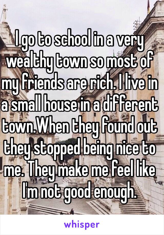 I go to school in a very wealthy town so most of my friends are rich. I live in a small house in a different town.When they found out they stopped being nice to me. They make me feel like I'm not good enough.